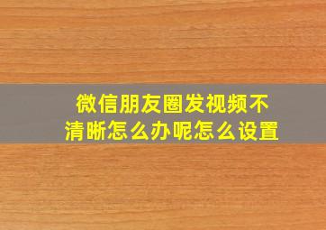 微信朋友圈发视频不清晰怎么办呢怎么设置