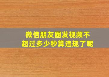 微信朋友圈发视频不超过多少秒算违规了呢