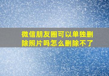 微信朋友圈可以单独删除照片吗怎么删除不了