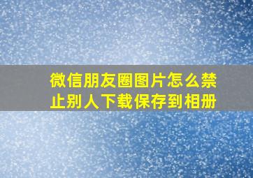 微信朋友圈图片怎么禁止别人下载保存到相册