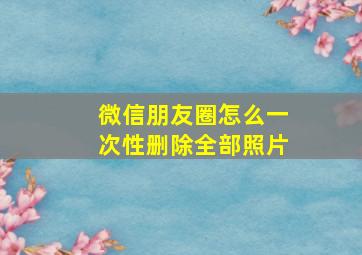 微信朋友圈怎么一次性删除全部照片