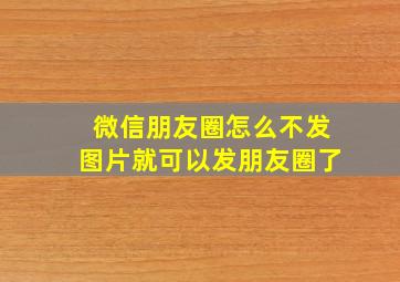 微信朋友圈怎么不发图片就可以发朋友圈了