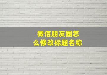 微信朋友圈怎么修改标题名称