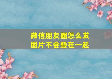 微信朋友圈怎么发图片不会叠在一起