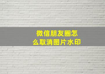 微信朋友圈怎么取消图片水印