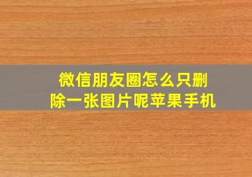 微信朋友圈怎么只删除一张图片呢苹果手机