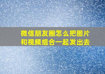 微信朋友圈怎么把图片和视频组合一起发出去