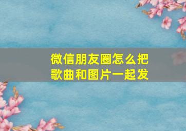 微信朋友圈怎么把歌曲和图片一起发