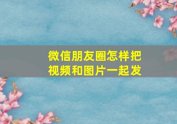 微信朋友圈怎样把视频和图片一起发