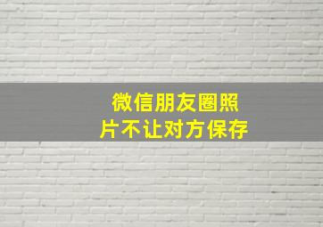 微信朋友圈照片不让对方保存