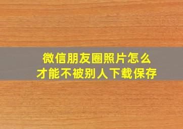 微信朋友圈照片怎么才能不被别人下载保存