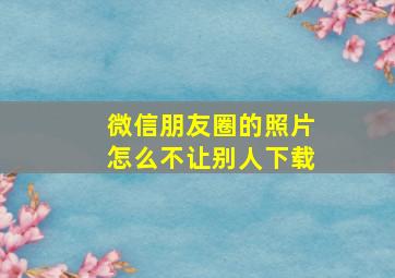 微信朋友圈的照片怎么不让别人下载