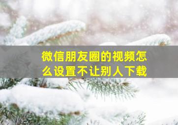 微信朋友圈的视频怎么设置不让别人下载