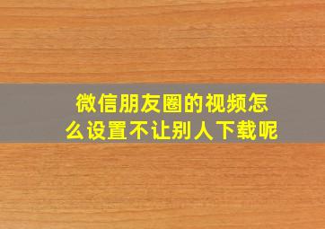 微信朋友圈的视频怎么设置不让别人下载呢