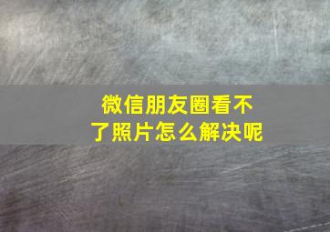 微信朋友圈看不了照片怎么解决呢