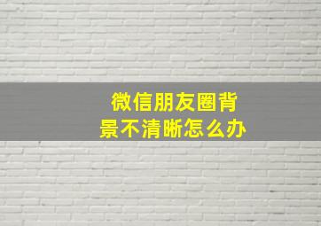 微信朋友圈背景不清晰怎么办