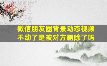 微信朋友圈背景动态视频不动了是被对方删除了吗