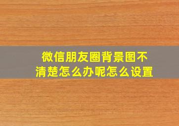 微信朋友圈背景图不清楚怎么办呢怎么设置