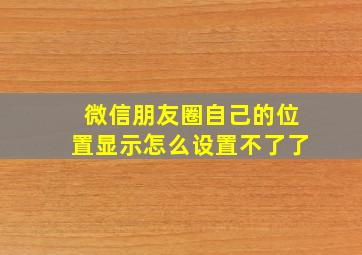 微信朋友圈自己的位置显示怎么设置不了了