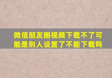 微信朋友圈视频下载不了可能是别人设置了不能下载吗