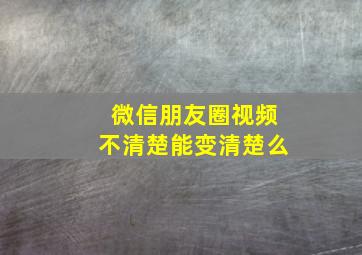 微信朋友圈视频不清楚能变清楚么