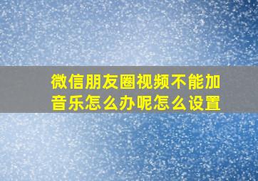 微信朋友圈视频不能加音乐怎么办呢怎么设置