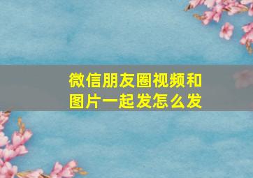 微信朋友圈视频和图片一起发怎么发