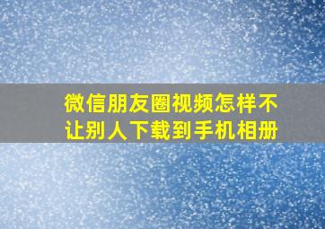 微信朋友圈视频怎样不让别人下载到手机相册