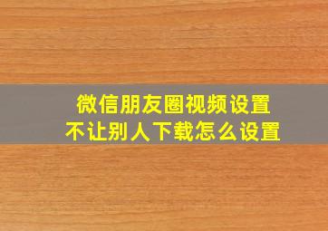 微信朋友圈视频设置不让别人下载怎么设置