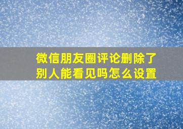 微信朋友圈评论删除了别人能看见吗怎么设置