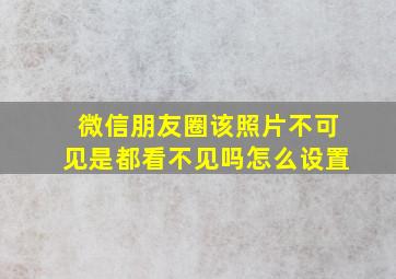 微信朋友圈该照片不可见是都看不见吗怎么设置