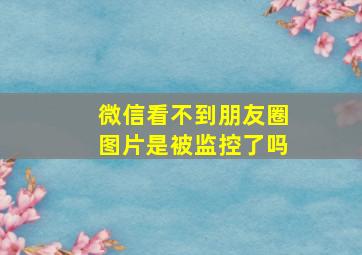 微信看不到朋友圈图片是被监控了吗