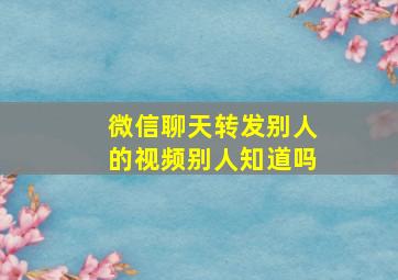 微信聊天转发别人的视频别人知道吗