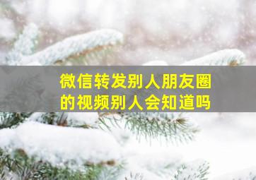 微信转发别人朋友圈的视频别人会知道吗