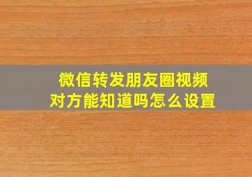 微信转发朋友圈视频对方能知道吗怎么设置