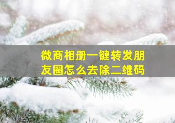 微商相册一键转发朋友圈怎么去除二维码