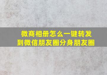 微商相册怎么一键转发到微信朋友圈分身朋友圈