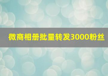 微商相册批量转发3000粉丝