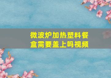 微波炉加热塑料餐盒需要盖上吗视频