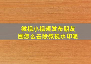 微视小视频发布朋友圈怎么去除微视水印呢