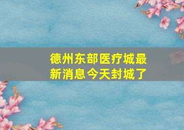 德州东部医疗城最新消息今天封城了