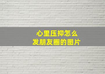 心里压抑怎么发朋友圈的图片