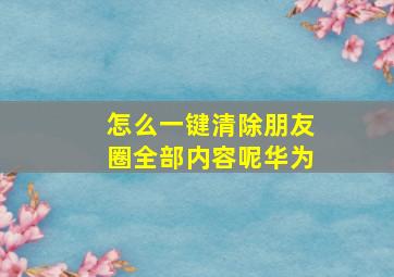 怎么一键清除朋友圈全部内容呢华为