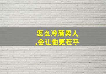 怎么冷落男人,会让他更在乎