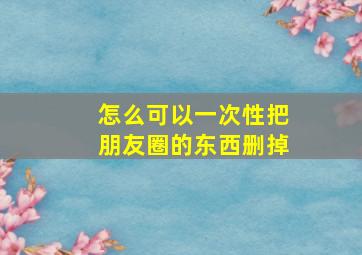 怎么可以一次性把朋友圈的东西删掉