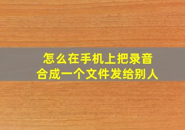 怎么在手机上把录音合成一个文件发给别人