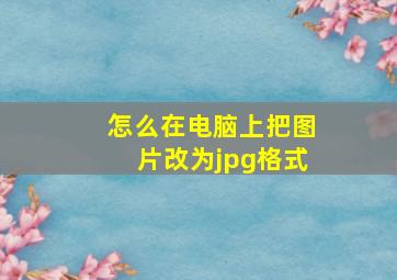 怎么在电脑上把图片改为jpg格式