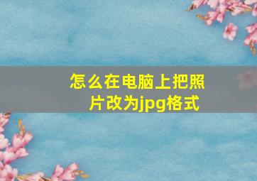 怎么在电脑上把照片改为jpg格式