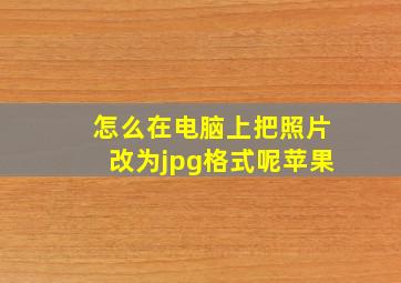 怎么在电脑上把照片改为jpg格式呢苹果