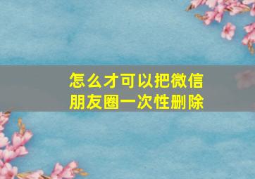 怎么才可以把微信朋友圈一次性删除